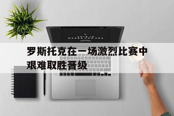 罗斯托克在一场激烈比赛中艰难取胜晋级的简单介绍