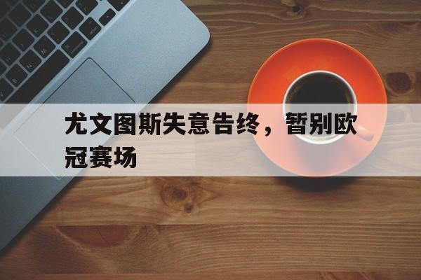 尤文图斯失意告终，暂别欧冠赛场的简单介绍