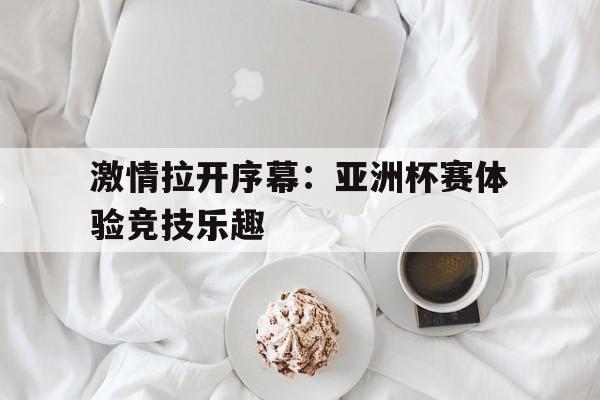 关于激情拉开序幕：亚洲杯赛体验竞技乐趣的信息