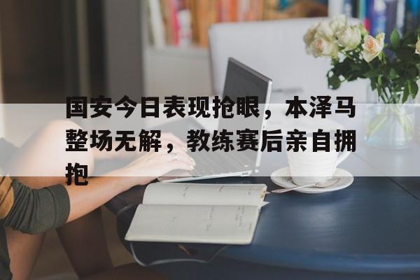 国安今日表现抢眼，本泽马整场无解，教练赛后亲自拥抱中超球迷发生激烈冲突