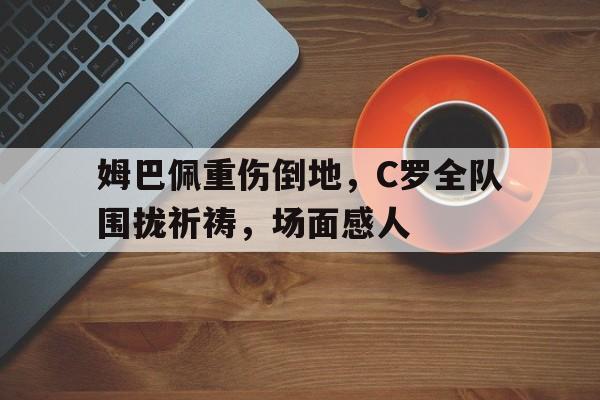 姆巴佩重伤倒地，C罗全队围拢祈祷，场面感人
